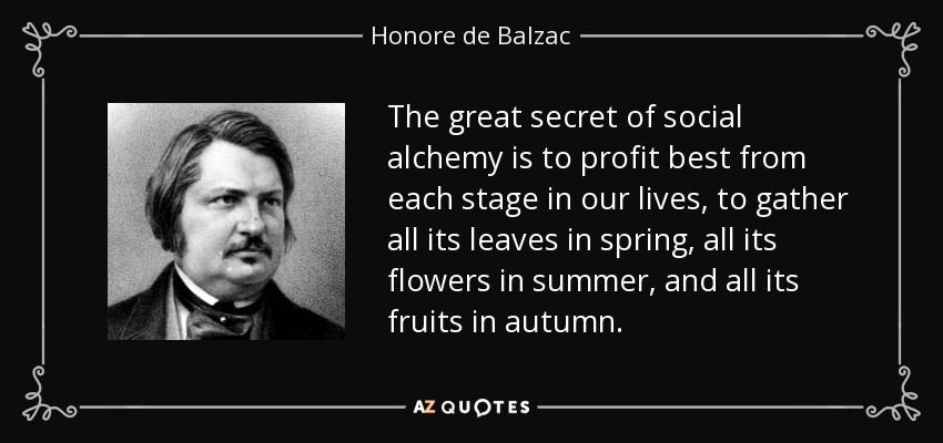 The great secret of social alchemy is to profit best from each stage in our lives, to gather all its leaves in spring, all its flowers in summer, and all its fruits in autumn. - Honore de Balzac