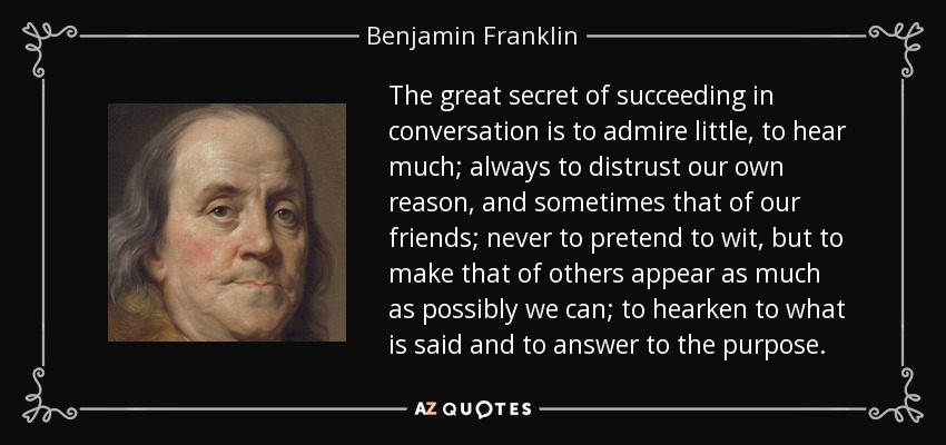 The great secret of succeeding in conversation is to admire little, to hear much; always to distrust our own reason, and sometimes that of our friends; never to pretend to wit, but to make that of others appear as much as possibly we can; to hearken to what is said and to answer to the purpose. - Benjamin Franklin