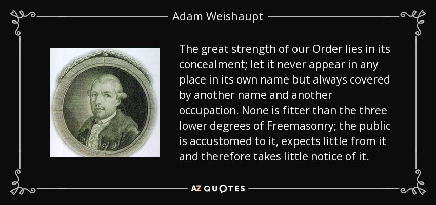 The great strength of our Order lies in its concealment; let it never appear in any place in its own name but always covered by another name and another occupation. None is fitter than the three lower degrees of Freemasonry; the public is accustomed to it, expects little from it and therefore takes little notice of it. - Adam Weishaupt