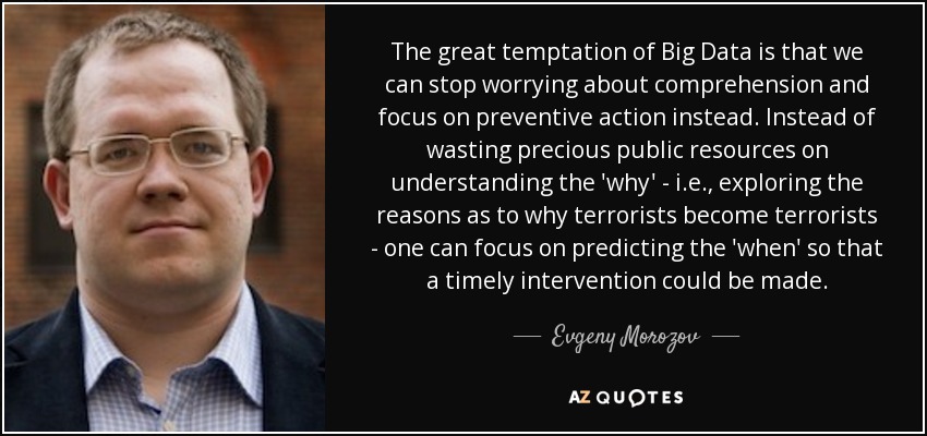 The great temptation of Big Data is that we can stop worrying about comprehension and focus on preventive action instead. Instead of wasting precious public resources on understanding the 'why' - i.e., exploring the reasons as to why terrorists become terrorists - one can focus on predicting the 'when' so that a timely intervention could be made. - Evgeny Morozov
