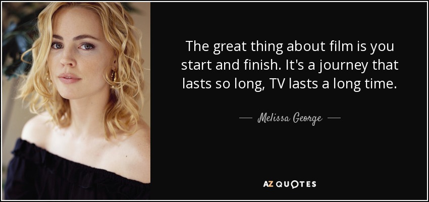 The great thing about film is you start and finish. It's a journey that lasts so long, TV lasts a long time. - Melissa George