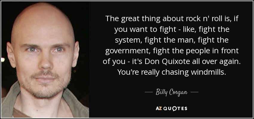 The great thing about rock n' roll is, if you want to fight - like, fight the system, fight the man, fight the government, fight the people in front of you - it's Don Quixote all over again. You're really chasing windmills. - Billy Corgan