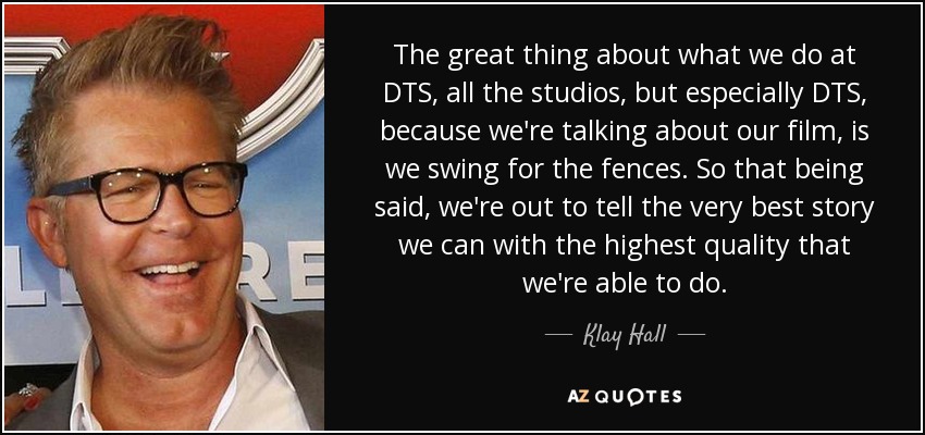 The great thing about what we do at DTS, all the studios, but especially DTS, because we're talking about our film, is we swing for the fences. So that being said, we're out to tell the very best story we can with the highest quality that we're able to do. - Klay Hall