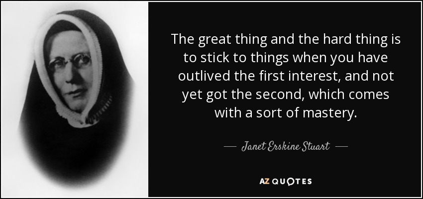 The great thing and the hard thing is to stick to things when you have outlived the first interest, and not yet got the second, which comes with a sort of mastery. - Janet Erskine Stuart