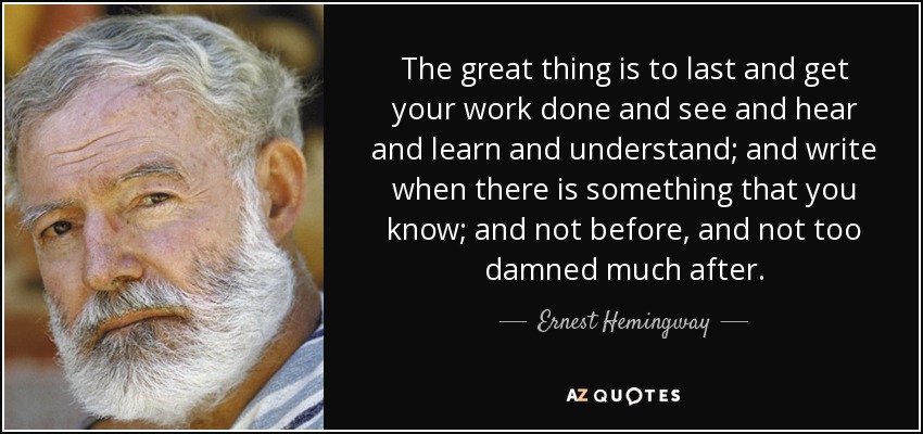 The great thing is to last and get your work done and see and hear and learn and understand; and write when there is something that you know; and not before, and not too damned much after. - Ernest Hemingway