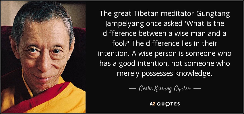 The great Tibetan meditator Gungtang Jampelyang once asked 'What is the difference between a wise man and a fool?' The difference lies in their intention. A wise person is someone who has a good intention, not someone who merely possesses knowledge. - Geshe Kelsang Gyatso