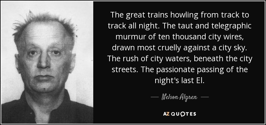 The great trains howling from track to track all night. The taut and telegraphic murmur of ten thousand city wires, drawn most cruelly against a city sky. The rush of city waters, beneath the city streets. The passionate passing of the night's last El. - Nelson Algren