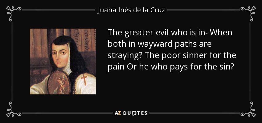 The greater evil who is in- When both in wayward paths are straying? The poor sinner for the pain Or he who pays for the sin? - Juana Inés de la Cruz