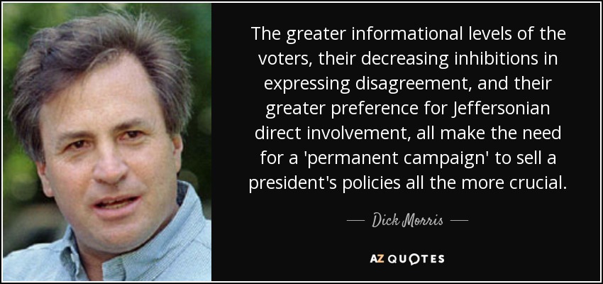 The greater informational levels of the voters, their decreasing inhibitions in expressing disagreement, and their greater preference for Jeffersonian direct involvement, all make the need for a 'permanent campaign' to sell a president's policies all the more crucial. - Dick Morris