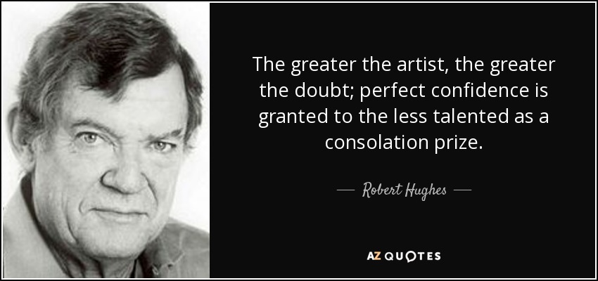 The greater the artist, the greater the doubt; perfect confidence is granted to the less talented as a consolation prize. - Robert Hughes