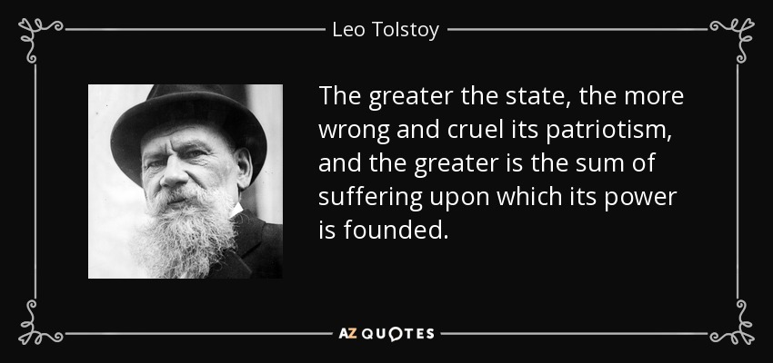 The greater the state, the more wrong and cruel its patriotism, and the greater is the sum of suffering upon which its power is founded. - Leo Tolstoy