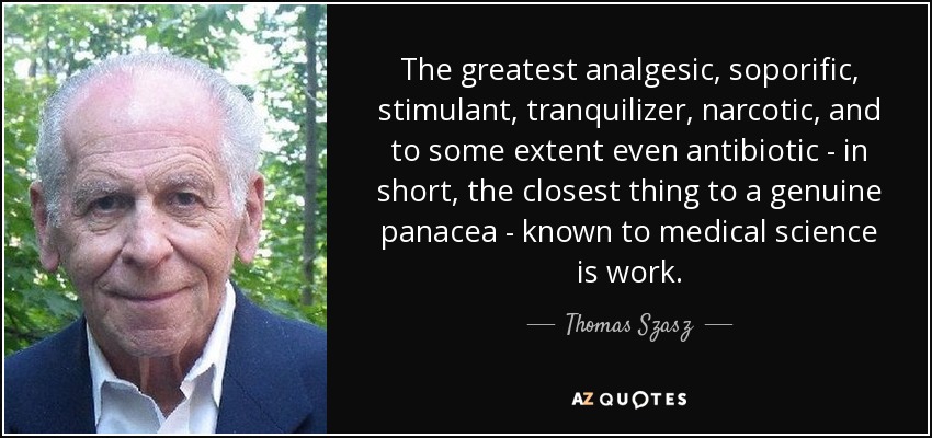 The greatest analgesic, soporific, stimulant, tranquilizer, narcotic, and to some extent even antibiotic - in short, the closest thing to a genuine panacea - known to medical science is work. - Thomas Szasz