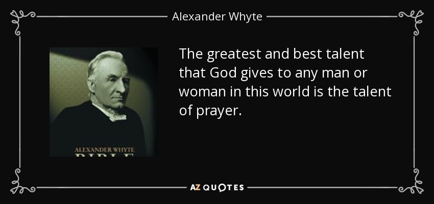 The greatest and best talent that God gives to any man or woman in this world is the talent of prayer. - Alexander Whyte