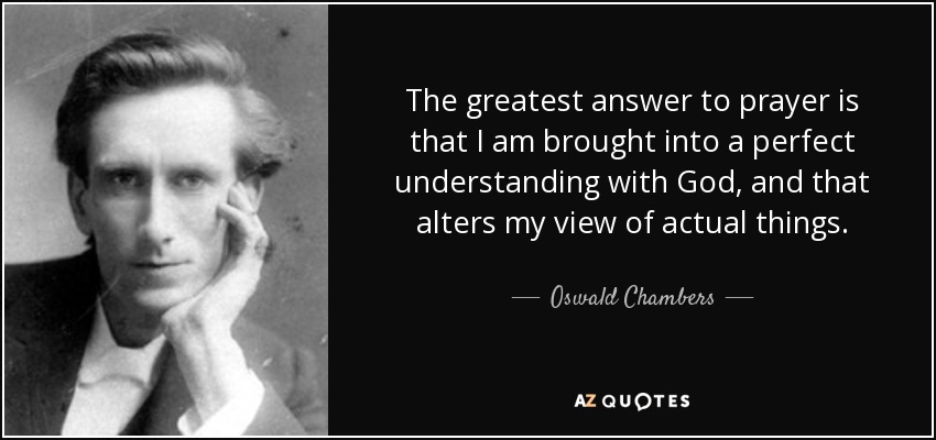 The greatest answer to prayer is that I am brought into a perfect understanding with God, and that alters my view of actual things. - Oswald Chambers
