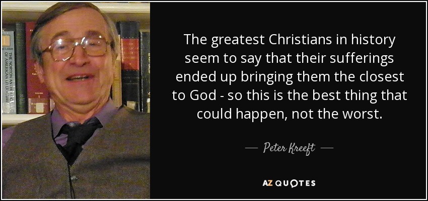 The greatest Christians in history seem to say that their sufferings ended up bringing them the closest to God - so this is the best thing that could happen, not the worst. - Peter Kreeft