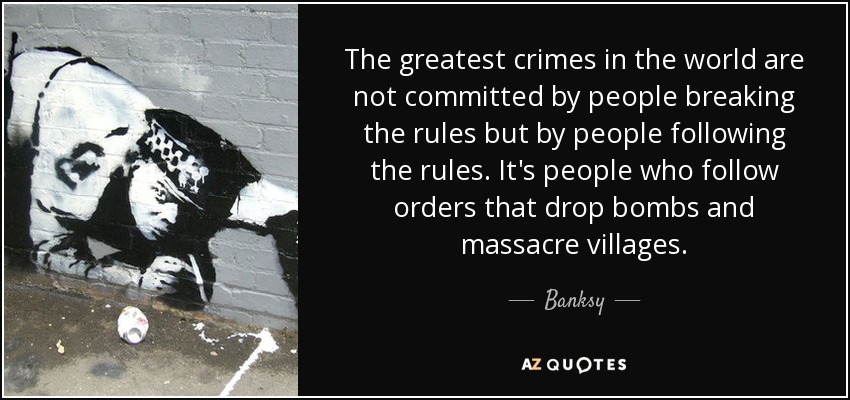 The greatest crimes in the world are not committed by people breaking the rules but by people following the rules. It's people who follow orders that drop bombs and massacre villages. - Banksy