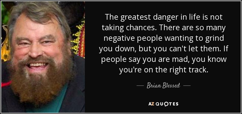 The greatest danger in life is not taking chances. There are so many negative people wanting to grind you down, but you can't let them. If people say you are mad, you know you're on the right track. - Brian Blessed