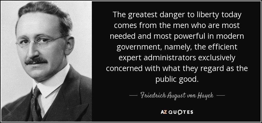 The greatest danger to liberty today comes from the men who are most needed and most powerful in modern government, namely, the efficient expert administrators exclusively concerned with what they regard as the public good. - Friedrich August von Hayek