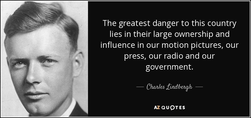 The greatest danger to this country lies in their large ownership and influence in our motion pictures, our press, our radio and our government. - Charles Lindbergh