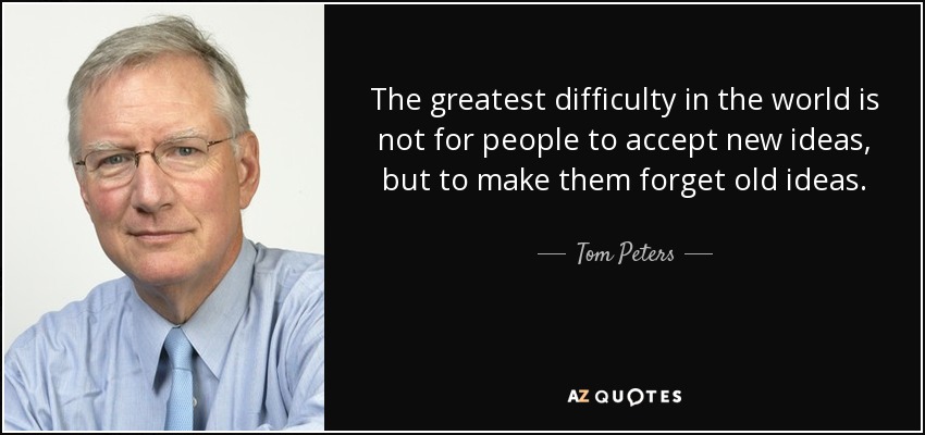 The greatest difficulty in the world is not for people to accept new ideas, but to make them forget old ideas. - Tom Peters