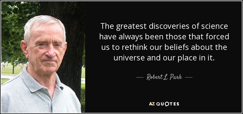 The greatest discoveries of science have always been those that forced us to rethink our beliefs about the universe and our place in it. - Robert L. Park