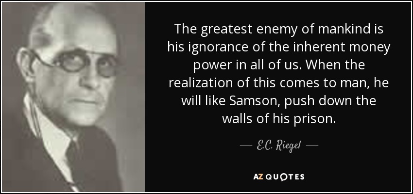 The greatest enemy of mankind is his ignorance of the inherent money power in all of us. When the realization of this comes to man, he will like Samson, push down the walls of his prison. - E.C. Riegel
