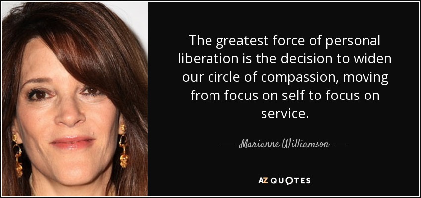 The greatest force of personal liberation is the decision to widen our circle of compassion, moving from focus on self to focus on service. - Marianne Williamson