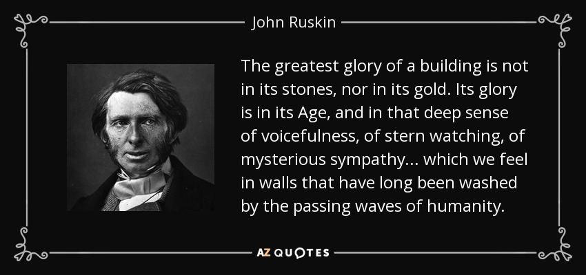 The greatest glory of a building is not in its stones, nor in its gold. Its glory is in its Age, and in that deep sense of voicefulness, of stern watching, of mysterious sympathy... which we feel in walls that have long been washed by the passing waves of humanity. - John Ruskin