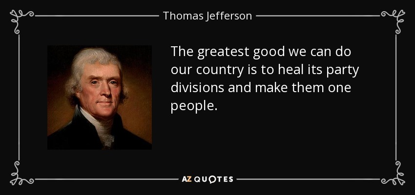 The greatest good we can do our country is to heal its party divisions and make them one people. - Thomas Jefferson