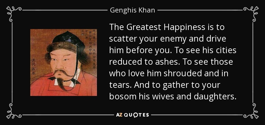 The Greatest Happiness is to scatter your enemy and drive him before you. To see his cities reduced to ashes. To see those who love him shrouded and in tears. And to gather to your bosom his wives and daughters. - Genghis Khan