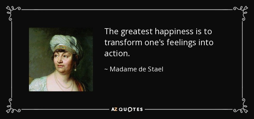 The greatest happiness is to transform one's feelings into action. - Madame de Stael