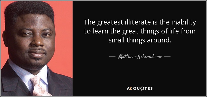 The greatest illiterate is the inability to learn the great things of life from small things around. - Matthew Ashimolowo