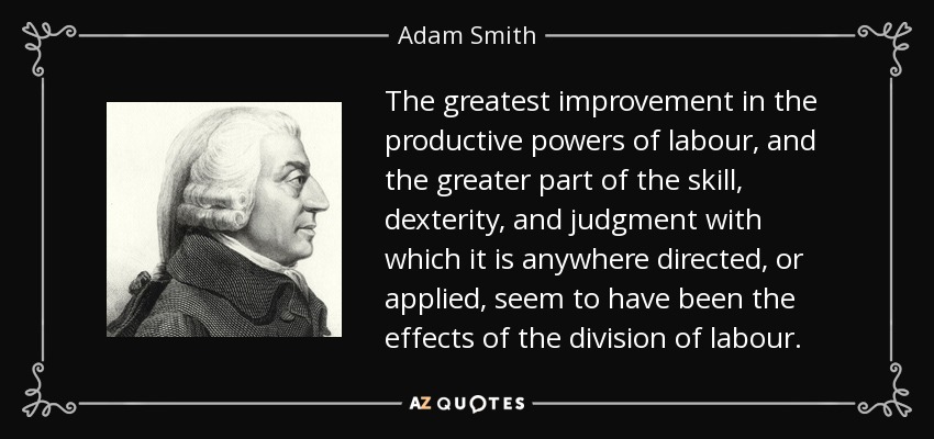 The greatest improvement in the productive powers of labour, and the greater part of the skill, dexterity, and judgment with which it is anywhere directed, or applied, seem to have been the effects of the division of labour. - Adam Smith