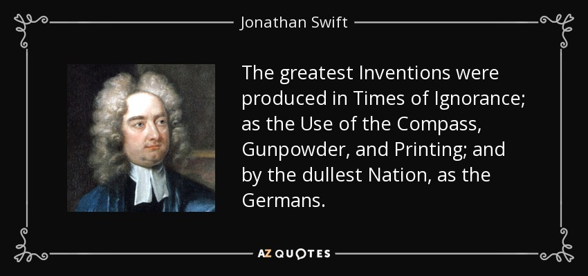 The greatest Inventions were produced in Times of Ignorance; as the Use of the Compass, Gunpowder, and Printing; and by the dullest Nation, as the Germans. - Jonathan Swift