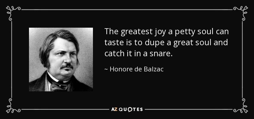 The greatest joy a petty soul can taste is to dupe a great soul and catch it in a snare. - Honore de Balzac