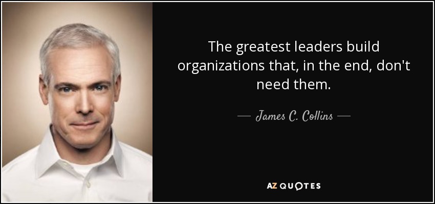 The greatest leaders build organizations that, in the end, don't need them. - James C. Collins
