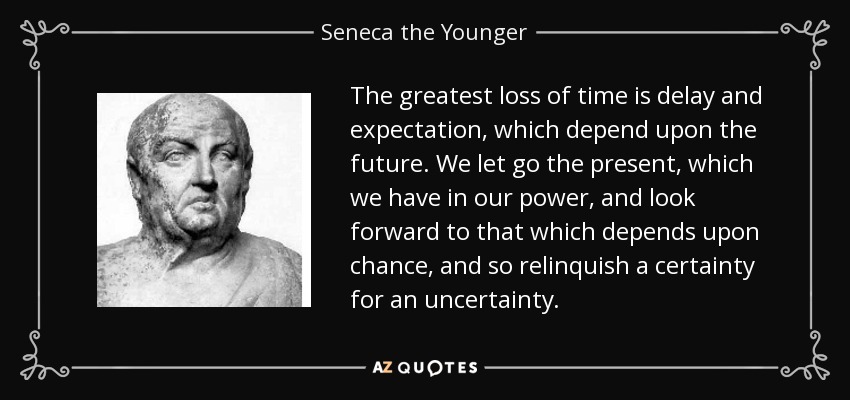 The greatest loss of time is delay and expectation, which depend upon the future. We let go the present, which we have in our power, and look forward to that which depends upon chance, and so relinquish a certainty for an uncertainty. - Seneca the Younger
