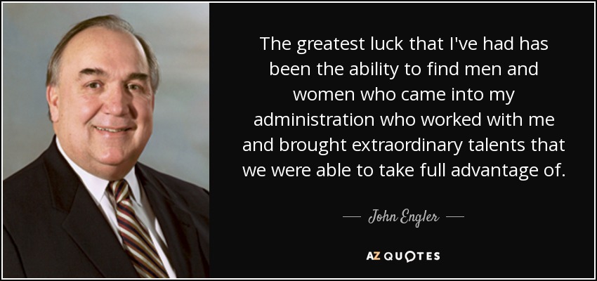 The greatest luck that I've had has been the ability to find men and women who came into my administration who worked with me and brought extraordinary talents that we were able to take full advantage of. - John Engler
