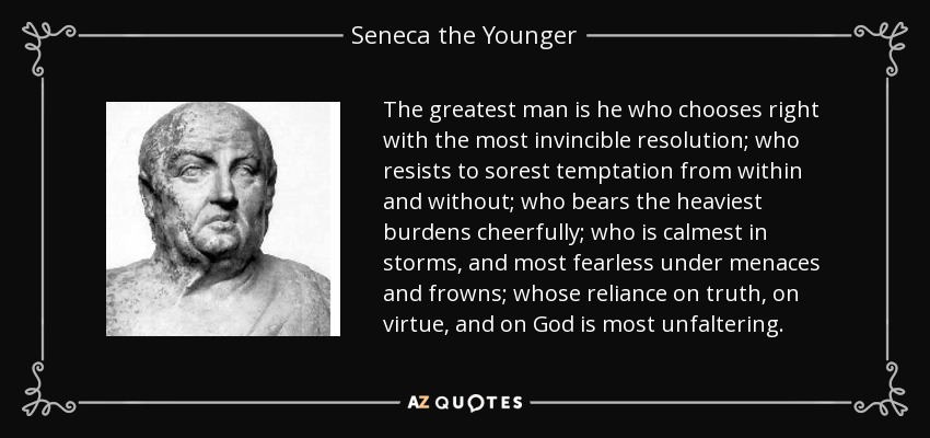 The greatest man is he who chooses right with the most invincible resolution; who resists to sorest temptation from within and without; who bears the heaviest burdens cheerfully; who is calmest in storms, and most fearless under menaces and frowns; whose reliance on truth, on virtue, and on God is most unfaltering. - Seneca the Younger