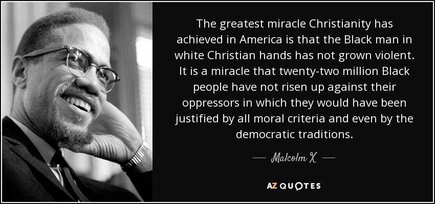 The greatest miracle Christianity has achieved in America is that the Black man in white Christian hands has not grown violent. It is a miracle that twenty-two million Black people have not risen up against their oppressors in which they would have been justified by all moral criteria and even by the democratic traditions. - Malcolm X