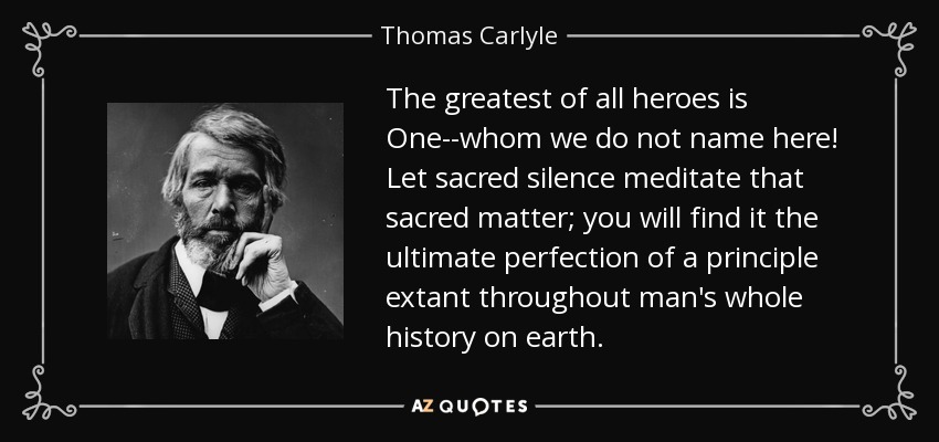 The greatest of all heroes is One--whom we do not name here! Let sacred silence meditate that sacred matter; you will find it the ultimate perfection of a principle extant throughout man's whole history on earth. - Thomas Carlyle