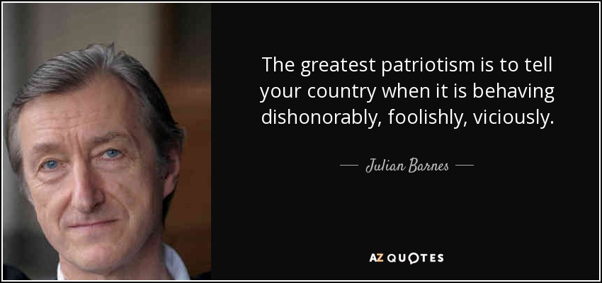 The greatest patriotism is to tell your country when it is behaving dishonorably, foolishly, viciously. - Julian Barnes