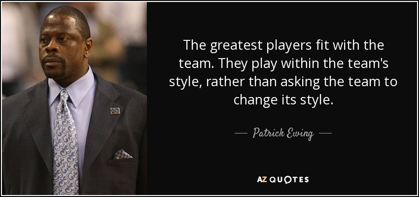 The greatest players fit with the team. They play within the team's style, rather than asking the team to change its style. - Patrick Ewing