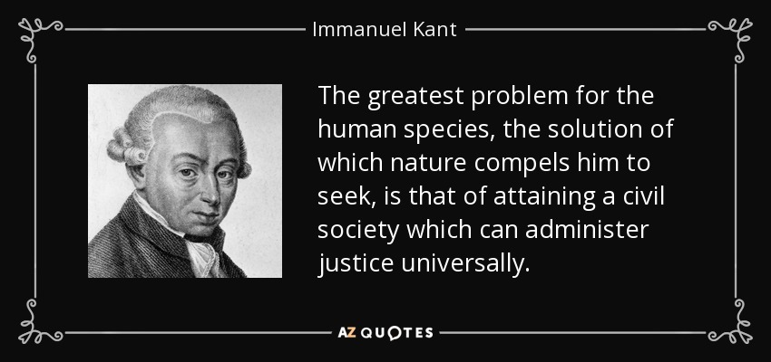 The greatest problem for the human species, the solution of which nature compels him to seek, is that of attaining a civil society which can administer justice universally. - Immanuel Kant