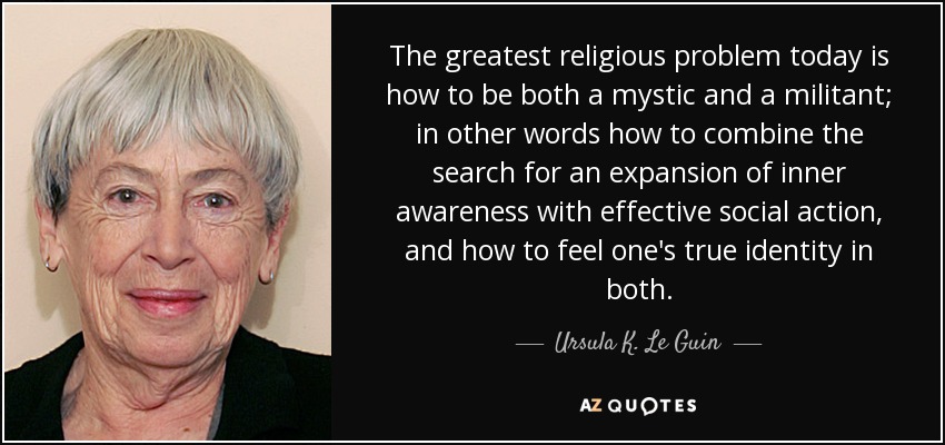 The greatest religious problem today is how to be both a mystic and a militant; in other words how to combine the search for an expansion of inner awareness with effective social action, and how to feel one's true identity in both. - Ursula K. Le Guin