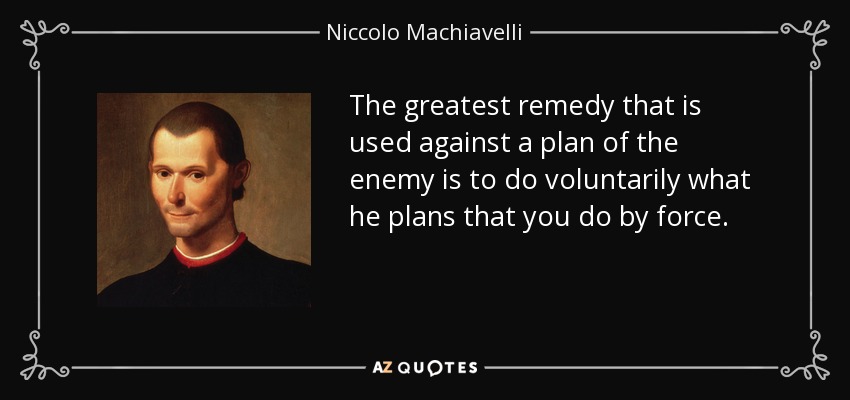 The greatest remedy that is used against a plan of the enemy is to do voluntarily what he plans that you do by force. - Niccolo Machiavelli