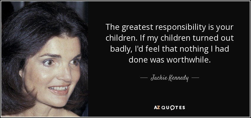 The greatest responsibility is your children. If my children turned out badly, I'd feel that nothing I had done was worthwhile. - Jackie Kennedy