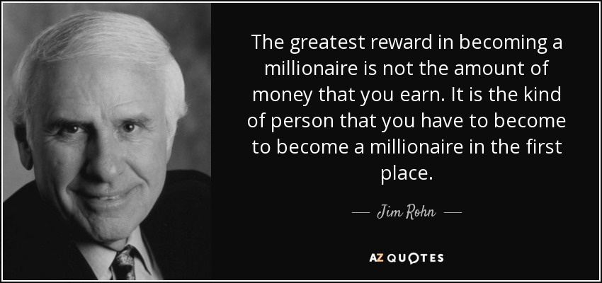 The greatest reward in becoming a millionaire is not the amount of money that you earn. It is the kind of person that you have to become to become a millionaire in the first place. - Jim Rohn