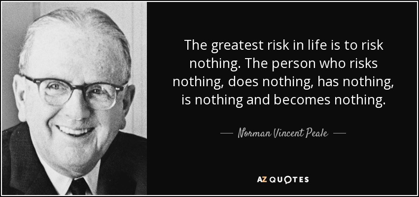 The greatest risk in life is to risk nothing. The person who risks nothing, does nothing, has nothing, is nothing and becomes nothing. - Norman Vincent Peale