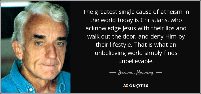 The greatest single cause of atheism in the world today is Christians, who acknowledge Jesus with their lips and walk out the door, and deny Him by their lifestyle. That is what an unbelieving world simply finds unbelievable. - Brennan Manning